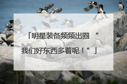 明星装备频频出圈 “我们好东西多着呢！”