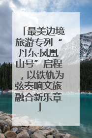 最美边境旅游专列“丹东·凤凰山号”启程，以铁轨为弦奏响文旅融合新乐章
