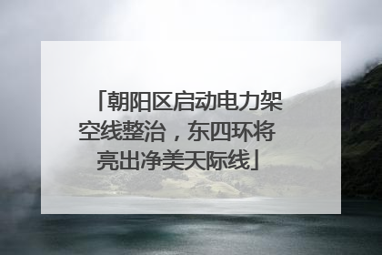 朝阳区启动电力架空线整治，东四环将亮出净美天际线