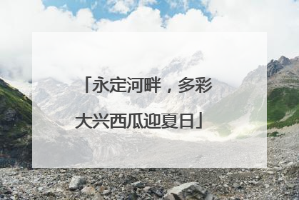 永定河畔，多彩大兴西瓜迎夏日
