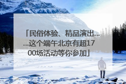 民俗体验、精品演出……这个端午北京有超1700场活动等你参加