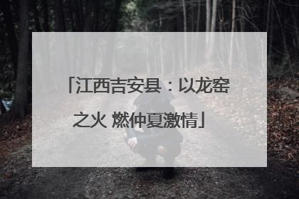 江西吉安县：以龙窑之火 燃仲夏激情