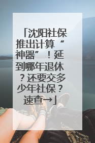 沈阳社保推出计算“神器”！延到哪年退休？还要交多少年社保？速查→