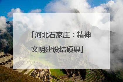 河北石家庄：精神文明建设结硕果