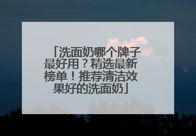 洗面奶哪个牌子最好用？精选最新榜单！推荐清洁效果好的洗面奶