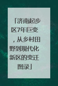 济南起步区7年巨变，从乡村田野到现代化新区的变迁图录