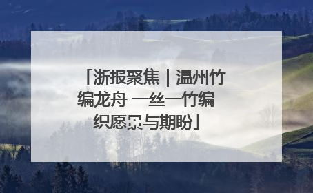 浙报聚焦｜温州竹编龙舟 一丝一竹编织愿景与期盼