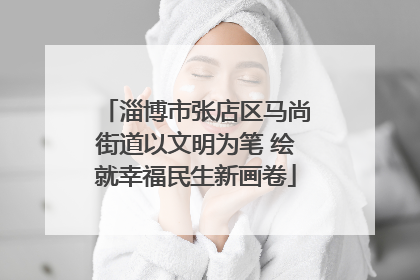 淄博市张店区马尚街道以文明为笔 绘就幸福民生新画卷