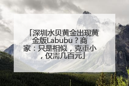 深圳水贝黄金出现黄金版Labubu？商家：只是相似，克重小，仅需几百元