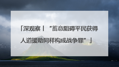 深观察丨“蓄意阻碍平民获得人道援助同样构成战争罪”