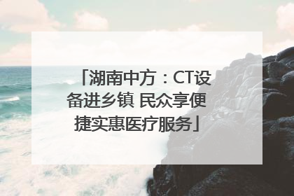 湖南中方：CT设备进乡镇 民众享便捷实惠医疗服务