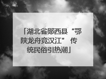 湖北省郧西县“鄂陕龙舟竞汉江” 传统民俗引热潮