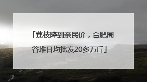 荔枝降到亲民价，合肥周谷堆日均批发20多万斤