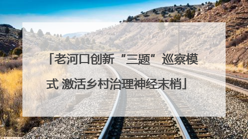 老河口创新“三题”巡察模式 激活乡村治理神经末梢