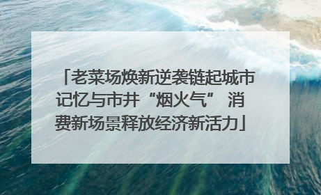 老菜场焕新逆袭链起城市记忆与市井“烟火气” 消费新场景释放经济新活力