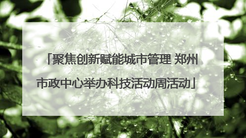 聚焦创新赋能城市管理 郑州市政中心举办科技活动周活动