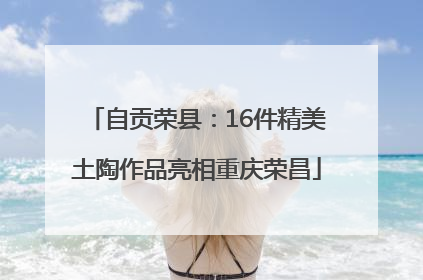 自贡荣县：16件精美土陶作品亮相重庆荣昌