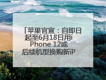 苹果官宣：自即日起至6月18日用iPhone 12或后续机型换购新iPhone，可享额外折抵优惠