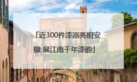 近300件漆器亮相安徽 展江南千年漆韵