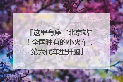 这里有座“北京站”！全国独有的小火车，第六代车型开跑