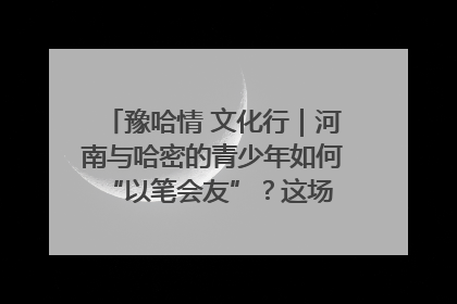 豫哈情 文化行｜河南与哈密的青少年如何 “以笔会友”？这场书画展藏着答案