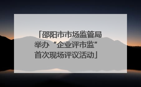 邵阳市市场监管局举办“企业评市监”首次现场评议活动