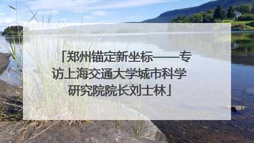 郑州锚定新坐标——专访上海交通大学城市科学研究院院长刘士林