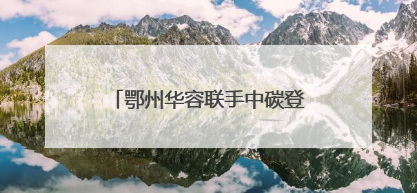 鄂州华容联手中碳登签署战略合作协议，打造绿色低碳示范点