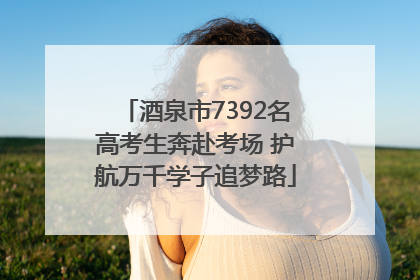 酒泉市7392名高考生奔赴考场 护航万千学子追梦路