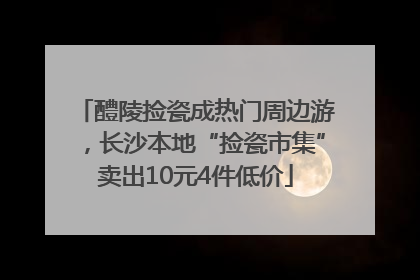 醴陵捡瓷成热门周边游，长沙本地“捡瓷市集”卖出10元4件低价