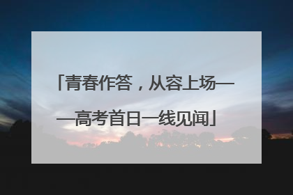 青春作答，从容上场——高考首日一线见闻
