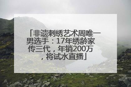非遗刺绣艺术周唯一男选手：17年绣龄家传三代，年销200万，将试水直播
