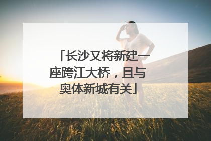 长沙又将新建一座跨江大桥，且与奥体新城有关