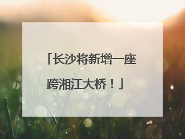 长沙将新增一座跨湘江大桥！
