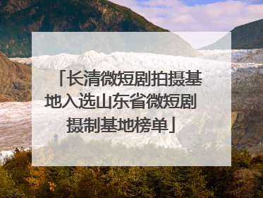 长清微短剧拍摄基地入选山东省微短剧摄制基地榜单