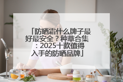 防晒霜什么牌子最好最安全？种草合集：2025十款值得入手的防晒品牌