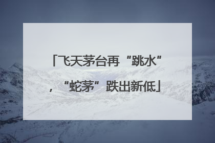 飞天茅台再“跳水”，“蛇茅”跌出新低