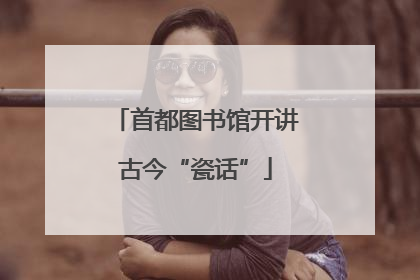 首都图书馆开讲古今“瓷话”