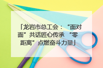龙岩市总工会：“面对面”共话匠心传承 “零距离”点燃奋斗力量