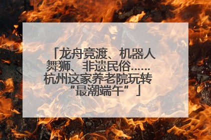 龙舟竞渡、机器人舞狮、非遗民俗……杭州这家养老院玩转“最潮端午”