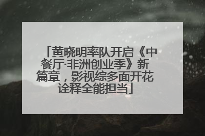 黄晓明率队开启《中餐厅·非洲创业季》新篇章，影视综多面开花诠释全能担当