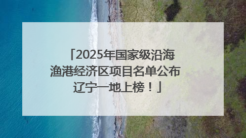 2025年国家级沿海渔港经济区项目名单公布 辽宁一地上榜！