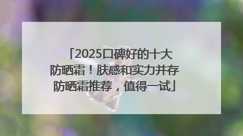 2025口碑好的十大防晒霜！肤感和实力并存防晒霜推荐，值得一试