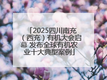 2025四川南充（西充）有机大会启幕 发布全球有机农业十大典型案例