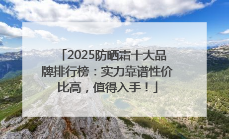 2025防晒霜十大品牌排行榜：实力靠谱性价比高，值得入手！