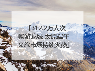 312.2万人次畅游龙城 太原端午文旅市场持续火热