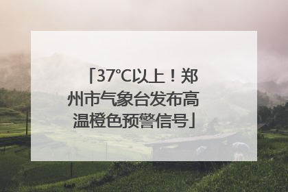 37℃以上！郑州市气象台发布高温橙色预警信号