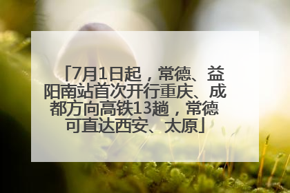 7月1日起，常德、益阳南站首次开行重庆、成都方向高铁13趟，常德可直达西安、太原