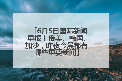 6月5日国际新闻早报丨俄美、韩国、加沙，昨夜今晨都有哪些重要新闻
